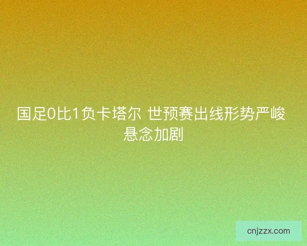 国足0比1负卡塔尔 世预赛出线形势严峻 悬念加剧