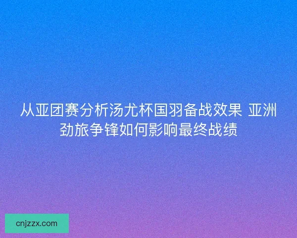 从亚团赛分析汤尤杯国羽备战效果 亚洲劲旅争锋如何影响最终战绩