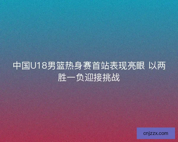 中国U18男篮热身赛首站表现亮眼 以两胜一负迎接挑战